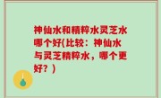 神仙水和精粹水灵芝水哪个好(比较：神仙水与灵芝精粹水，哪个更好？)