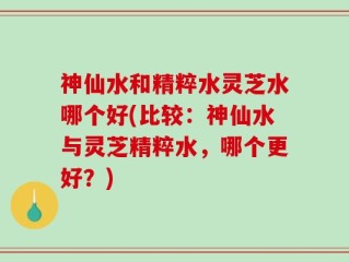 神仙水和精粹水灵芝水哪个好(比较：神仙水与灵芝精粹水，哪个更好？)