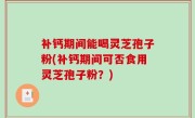 补钙期间能喝灵芝孢子粉(补钙期间可否食用灵芝孢子粉？)