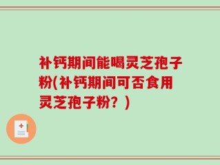 补钙期间能喝灵芝孢子粉(补钙期间可否食用灵芝孢子粉？)