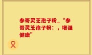 参哥灵芝孢子粉_“参哥灵芝孢子粉：，增强健康”