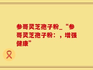 参哥灵芝孢子粉_“参哥灵芝孢子粉：，增强健康”