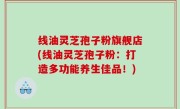 线油灵芝孢子粉旗舰店(线油灵芝孢子粉：打造多功能养生佳品！)