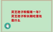 灵芝孢子粉服用一年？灵芝孢子粉长期吃害处是什么