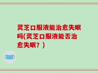 灵芝口服液能治愈失眠吗(灵芝口服液能否治愈失眠？)