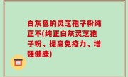 白灰色的灵芝孢子粉纯正不(纯正白灰灵芝孢子粉，提高免疫力，增强健康)