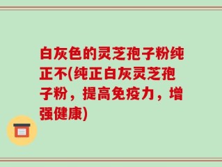 白灰色的灵芝孢子粉纯正不(纯正白灰灵芝孢子粉，提高免疫力，增强健康)