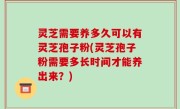 灵芝需要养多久可以有灵芝孢子粉(灵芝孢子粉需要多长时间才能养出来？)
