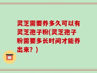 灵芝需要养多久可以有灵芝孢子粉(灵芝孢子粉需要多长时间才能养出来？)