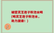 破壁灵芝孢子粉泡水喝(喝灵芝孢子粉泡水，助力健康！)