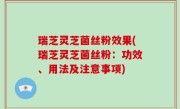 瑞芝灵芝菌丝粉效果(瑞芝灵芝菌丝粉：功效、用法及注意事项)