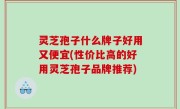 灵芝孢子什么牌子好用又便宜(性价比高的好用灵芝孢子品牌推荐)