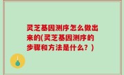灵芝基因测序怎么做出来的(灵芝基因测序的步骤和方法是什么？)
