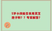 5岁小孩能否食用灵芝孢子粉？？专家解答？