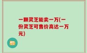 一颗灵芝能卖一万(一份灵芝可售价高达一万元)
