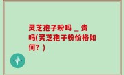 灵芝孢子粉吗 _ 贵吗(灵芝孢子粉价格如何？)