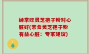 经常吃灵芝孢子粉对心脏好(常食灵芝孢子粉有益心脏：专家建议)