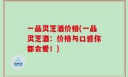 一品灵芝酒价格(一品灵芝酒：价格与口感你都会爱！)