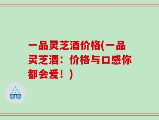 一品灵芝酒价格(一品灵芝酒：价格与口感你都会爱！)