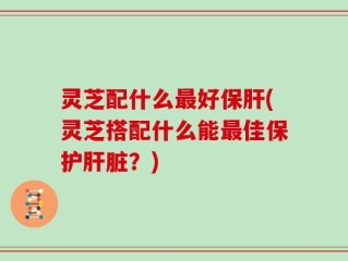 灵芝配什么最好保肝(灵芝搭配什么能最佳保护肝脏？)