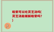 眩晕可以吃灵芝汤吗(灵芝汤能缓解眩晕吗？)