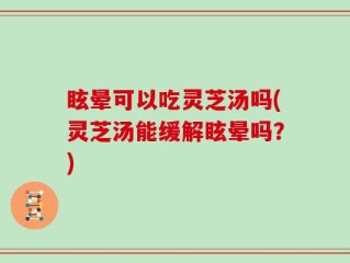 眩晕可以吃灵芝汤吗(灵芝汤能缓解眩晕吗？)