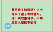 灵芝孢子油瓶装？上个月买了孢子油给爸妈，他们说效果可以，不知道老人家能不能吃