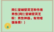 同仁堂破壁灵芝粉作用男性(同仁堂破壁灵芝粉：男性神器，有效增强体质！)