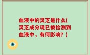 血液中的灵芝是什么(灵芝成分现已被检测到血液中，有何影响？)