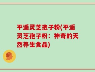 平遥灵芝孢子粉(平遥灵芝孢子粉：神奇的天然养生食品)