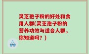 灵芝孢子粉的好处和食用人群(灵芝孢子粉的营养功效与适合人群，你知道吗？)