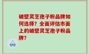 破壁灵芝孢子粉品牌如何选择？全面评估市面上的破壁灵芝孢子粉品牌？