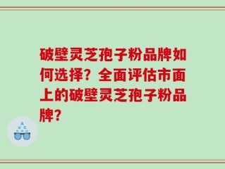 破壁灵芝孢子粉品牌如何选择？全面评估市面上的破壁灵芝孢子粉品牌？