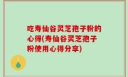 吃寿仙谷灵芝孢子粉的心得(寿仙谷灵芝孢子粉使用心得分享)