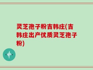 灵芝孢子粉吉韩庄(吉韩庄出产优质灵芝孢子粉)