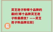 灵芝孢子粉哪个品牌的最好(哪个品牌灵芝孢子粉最质优？——灵芝孢子粉品牌比较)