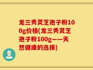 龙三秀灵芝孢子粉100g价格(龙三秀灵芝孢子粉100g——天然健康的选择)