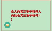 吃人的灵芝孢子粉吗人类能吃灵芝孢子粉吗？)