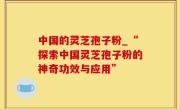 中国的灵芝孢子粉_“探索中国灵芝孢子粉的神奇功效与应用”