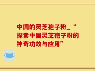 中国的灵芝孢子粉_“探索中国灵芝孢子粉的神奇功效与应用”
