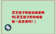 灵芝孢子粉能加蜂蜜喝吗(灵芝孢子粉和蜂蜜能一起食用吗？)