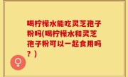 喝柠檬水能吃灵芝孢子粉吗(喝柠檬水和灵芝孢子粉可以一起食用吗？)