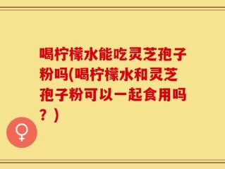 喝柠檬水能吃灵芝孢子粉吗(喝柠檬水和灵芝孢子粉可以一起食用吗？)