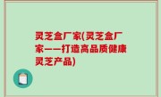 灵芝盒厂家(灵芝盒厂家——打造高品质健康灵芝产品)