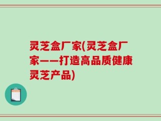 灵芝盒厂家(灵芝盒厂家——打造高品质健康灵芝产品)