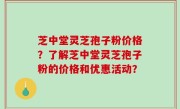 芝中堂灵芝孢子粉价格？了解芝中堂灵芝孢子粉的价格和优惠活动？