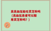 高高血压能吃灵芝粉吗 (高血压患者可以服用灵芝粉吗？)