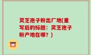 灵芝孢子粉出厂地(重写后的标题：灵芝孢子粉产地在哪？)
