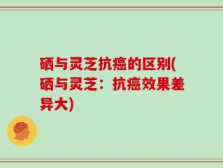 硒与灵芝抗癌的区别(硒与灵芝：抗癌效果差异大)