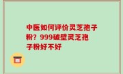 中医如何评价灵芝孢子粉？999破壁灵芝孢子粉好不好
